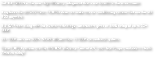 R-410A FREON is the new High Efficiency refrigerant that is not harmful to the environment.
It replaces the old R-22 freon, FUJITSU does not make any air conditioning systems that use the old R-22 anymore.
R-410A Freon along with the inverter technology compressors gives us SEER rating of up to 33+ SEER.
33+ SEER units are 300% MORE efficient than 13 SEER conventional systems.
These FUITSU systems are the HIGHEST efficiency Central A/C and Heat Pumps available in North America today! 