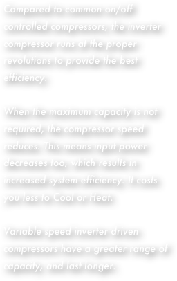 Compared to common on/off controlled compressors, the inverter compressor runs at the proper revolutions to provide the best efficiency.When the maximum capacity is not required, the compressor speed reduces. This means input power decreases too, which results in increased system efficiency. It costs you less to Cool or Heat.Variable speed inverter driven compressors have a greater range of capacity, and last longer.