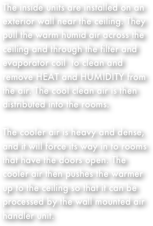 The inside units are installed on an exterior wall near the ceiling. They pull the warm humid air across the ceiling and through the filter and evaporator coil  to clean and remove HEAT and HUMIDITY from the air. The cool clean air is then distributed into the rooms.
The cooler air is heavy and dense, and it will force its way in to rooms that have the doors open. The cooler air then pushes the warmer up to the ceiling so that it can be processed by the wall mounted air handler unit.