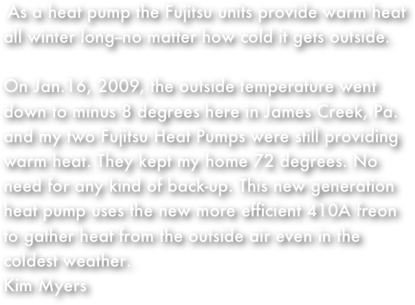    As a heat pump the Fujitsu units provide warm heat all winter long--no matter how cold it gets outside.  On Jan.16, 2009, the outside temperature went down to minus 8 degrees here in James Creek, Pa. and my two Fujitsu Heat Pumps were still providing warm heat. They kept my home 72 degrees. No need for any kind of back-up. This new generation heat pump uses the new more efficient 410A freon to gather heat from the outside air even in the coldest weather.
Kim Myers

