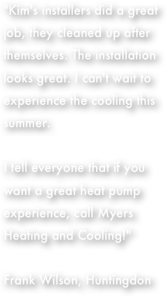 "Kim's installers did a great job, they cleaned up after themselves. The installation looks great. I can't wait to experience the cooling this summer.  I tell everyone that if you want a great heat pump experience, call Myers Heating and Cooling!"  Frank Wilson, Huntingdon