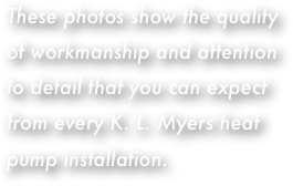 These photos show the quality of workmanship and attention to detail that you can expect from every K. L. Myers heat pump installation.
