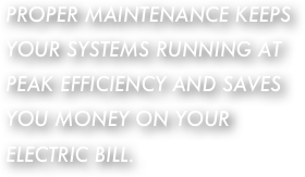 PROPER MAINTENANCE KEEPS YOUR SYSTEMS RUNNING AT PEAK EFFICIENCY AND SAVES YOU MONEY ON YOUR ELECTRIC BILL.