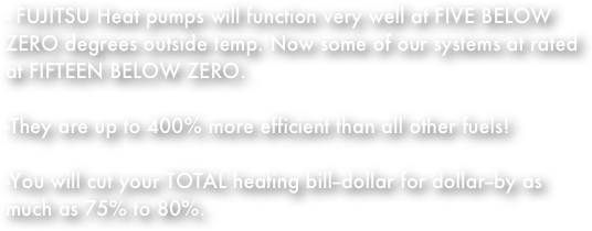 - FUJITSU Heat pumps will function very well at FIVE BELOW        ZERO degrees outside temp. Now some of our systems at rated at FIFTEEN BELOW ZERO.
-They are up to 400% more efficient than all other fuels!
-You will cut your TOTAL heating bill--dollar for dollar--by as much as 75% to 80%. 