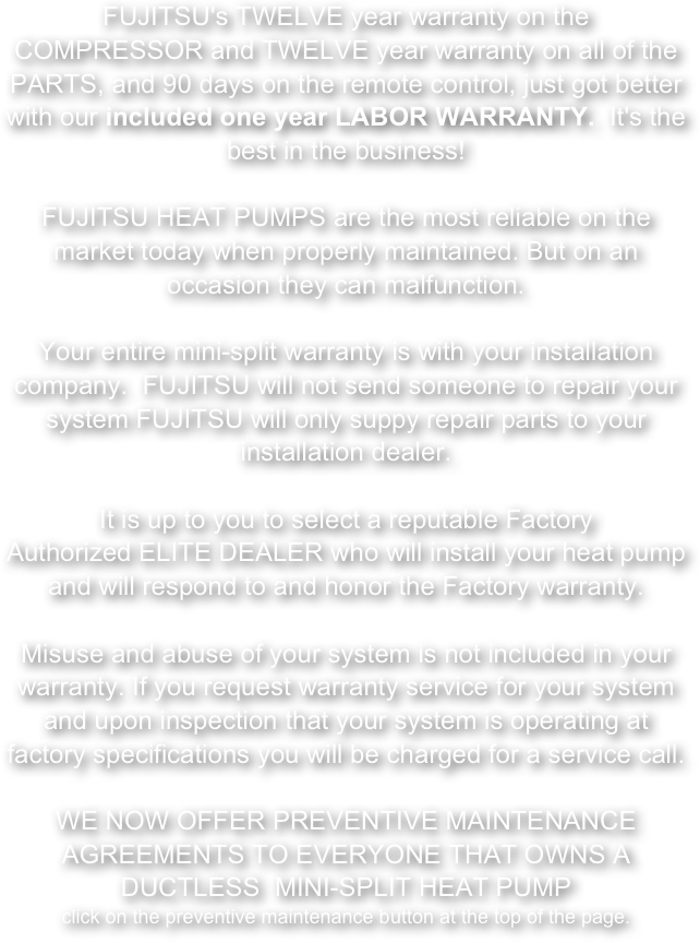 FUJITSU's TWELVE year warranty on the COMPRESSOR and TWELVE year warranty on all of the PARTS, and 90 days on the remote control, just got better with our included one year LABOR WARRANTY.  It's the best in the business!       
FUJITSU HEAT PUMPS are the most reliable on the market today when properly maintained. But on an occasion they can malfunction. 
Your entire mini-split warranty is with your installation company.  FUJITSU will not send someone to repair your system FUJITSU will only suppy repair parts to your installation dealer.
It is up to you to select a reputable Factory Authorized ELITE DEALER who will install your heat pump and will respond to and honor the Factory warranty.

Misuse and abuse of your system is not included in your warranty. If you request warranty service for your system and upon inspection that your system is operating at factory specifications you will be charged for a service call. 

WE NOW OFFER PREVENTIVE MAINTENANCE AGREEMENTS TO EVERYONE THAT OWNS A DUCTLESS  MINI-SPLIT HEAT PUMP 
click on the preventive maintenance button at the top of the page.  
