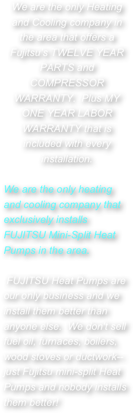 We are the only Heating and Cooling company in the area that offers a Fujitsu’s TWELVE YEAR PARTS and COMPRESSOR WARRANTY.  Plus MY ONE YEAR LABOR WARRANTY that is included with every installation.

We are the only heating and cooling company that exclusively installs  FUJITSU Mini-Split Heat Pumps in the area. 

 FUJITSU Heat Pumps are our only business and we install them better than anyone else.  We don't sell fuel oil, furnaces, boilers, wood stoves or ductwork--just Fujitsu mini-split Heat Pumps and nobody installs them better! 

