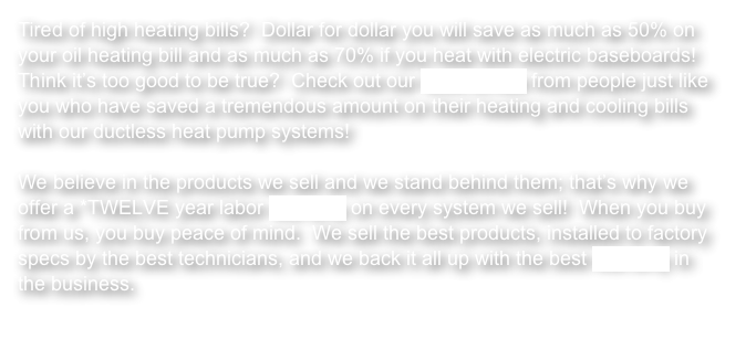 Tired of high heating bills?  Dollar for dollar you will save as much as 50% on your oil heating bill and as much as 70% if you heat with electric baseboards!  Think it’s too good to be true?  Check out our testimonials from people just like you who have saved a tremendous amount on their heating and cooling bills with our ductless heat pump systems!

We believe in the products we sell and we stand behind them; that’s why we offer a *TWELVE year labor warranty on every system we sell!  When you buy from us, you buy peace of mind.  We sell the best products, installed to factory specs by the best technicians, and we back it all up with the best warranty in the business.  
