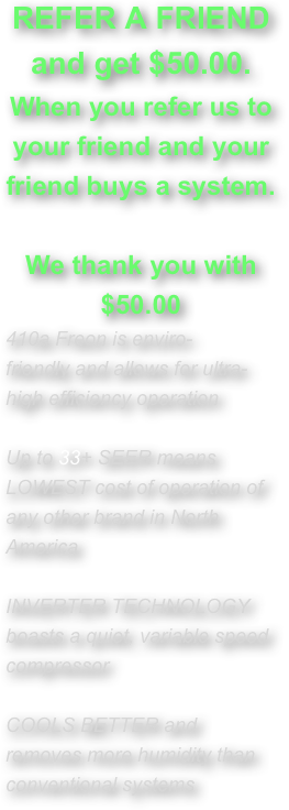 
REFER A FRIEND and get $50.00. 
When you refer us to your friend and your friend buys a system. 

We thank you with $50.00
410a Freon is enviro-friendly and allows for ultra-high efficiency operation
Up to 33+ SEER means LOWEST cost of operation of any other brand in North America
INVERTER TECHNOLOGY boasts a quiet, variable speed compressor
COOLS BETTER and removes more humidity than conventional systems